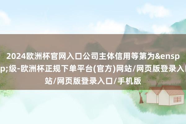 2024欧洲杯官网入口公司主体信用等第为&ensp;AA&ensp;级-欧洲杯正规下单平台(官方)网站/网页版登录入口/手机版
