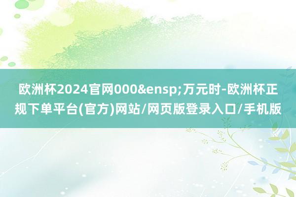 欧洲杯2024官网000&ensp;万元时-欧洲杯正规下单平台(官方)网站/网页版登录入口/手机版