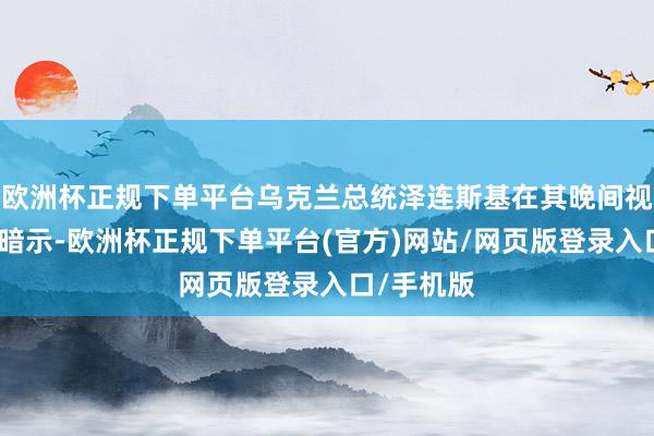 欧洲杯正规下单平台乌克兰总统泽连斯基在其晚间视频谈话中暗示-欧洲杯正规下单平台(官方)网站/网页版登录入口/手机版