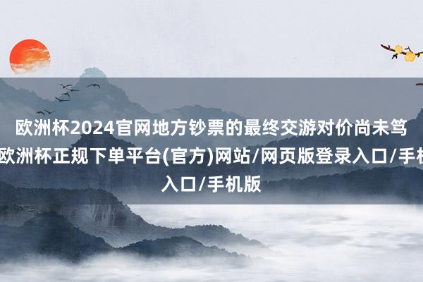 欧洲杯2024官网地方钞票的最终交游对价尚未笃定-欧洲杯正规下单平台(官方)网站/网页版登录入口/手机版