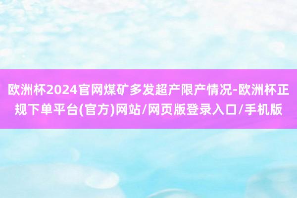 欧洲杯2024官网煤矿多发超产限产情况-欧洲杯正规下单平台(官方)网站/网页版登录入口/手机版