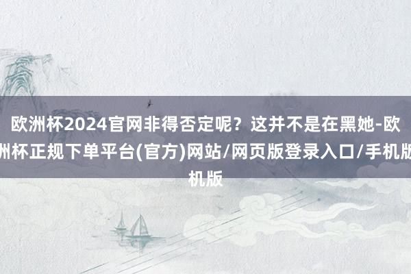 欧洲杯2024官网非得否定呢？这并不是在黑她-欧洲杯正规下单平台(官方)网站/网页版登录入口/手机版
