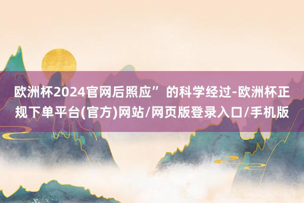 欧洲杯2024官网后照应” 的科学经过-欧洲杯正规下单平台(官方)网站/网页版登录入口/手机版