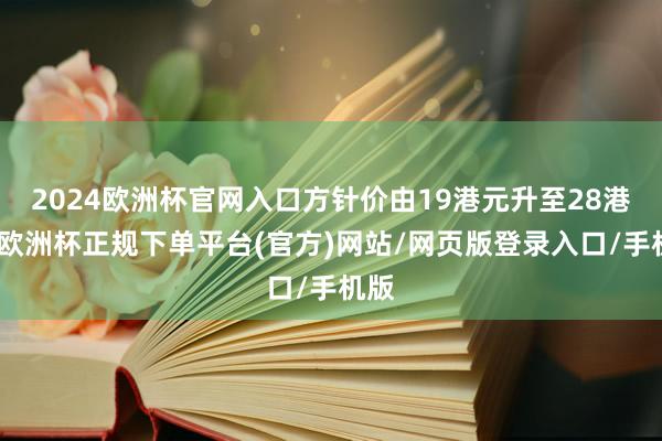 2024欧洲杯官网入口方针价由19港元升至28港元-欧洲杯正规下单平台(官方)网站/网页版登录入口/手机版