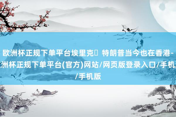 欧洲杯正规下单平台埃里克・特朗普当今也在香港-欧洲杯正规下单平台(官方)网站/网页版登录入口/手机版