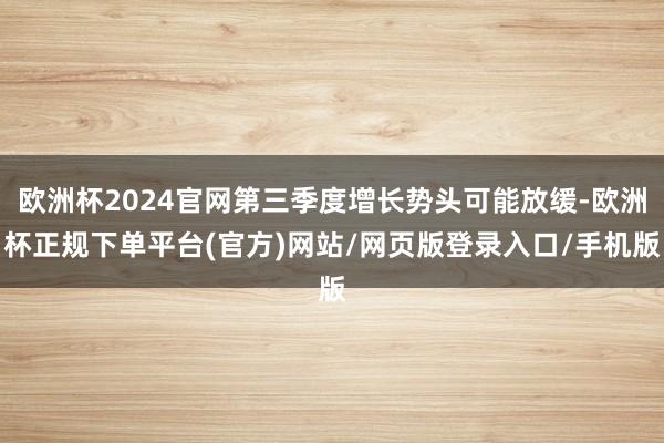 欧洲杯2024官网第三季度增长势头可能放缓-欧洲杯正规下单平台(官方)网站/网页版登录入口/手机版