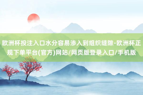欧洲杯投注入口水分容易渗入到组织缝隙-欧洲杯正规下单平台(官方)网站/网页版登录入口/手机版