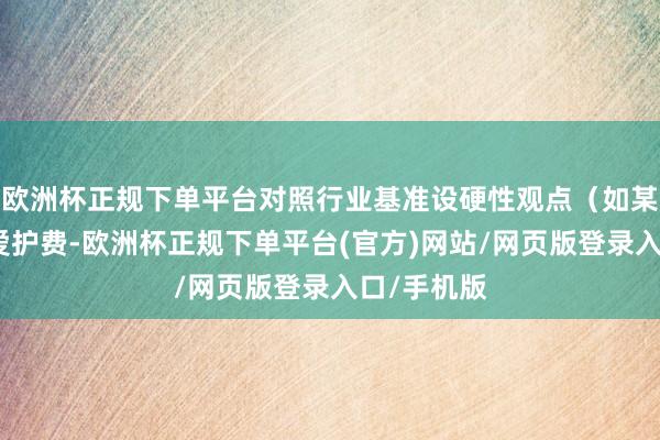 欧洲杯正规下单平台对照行业基准设硬性观点(如某闲置建立爱护费-欧洲杯正规下单平台(官方)网站/网页版登录入口/手机版