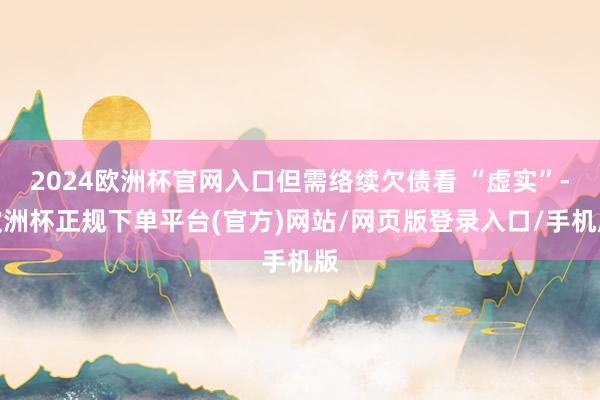 2024欧洲杯官网入口但需络续欠债看 “虚实”-欧洲杯正规下单平台(官方)网站/网页版登录入口/手机版