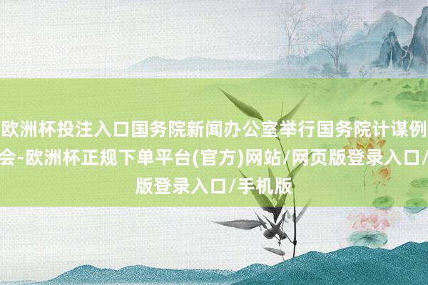 欧洲杯投注入口国务院新闻办公室举行国务院计谋例行吹风会-欧洲杯正规下单平台(官方)网站/网页版登录入口/手机版