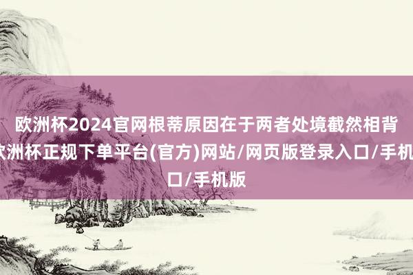 欧洲杯2024官网根蒂原因在于两者处境截然相背-欧洲杯正规下单平台(官方)网站/网页版登录入口/手机版