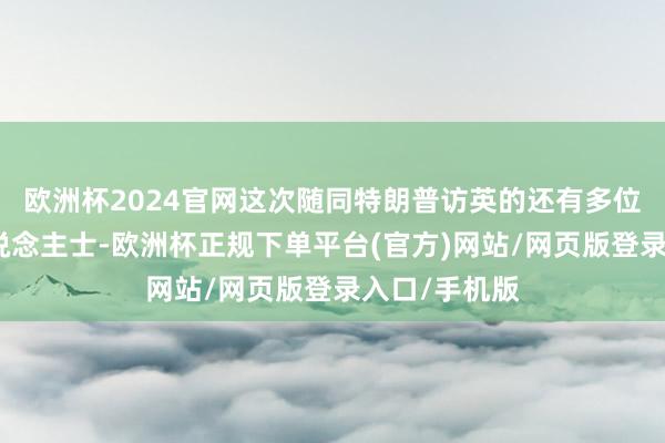 欧洲杯2024官网这次随同特朗普访英的还有多位硅谷盛名东说念主士-欧洲杯正规下单平台(官方)网站/网页版登录入口/手机版