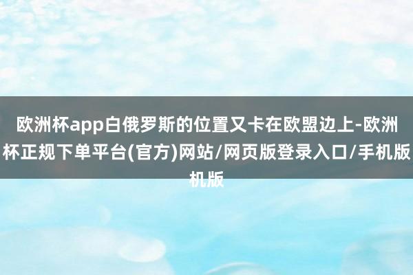 欧洲杯app白俄罗斯的位置又卡在欧盟边上-欧洲杯正规下单平台(官方)网站/网页版登录入口/手机版