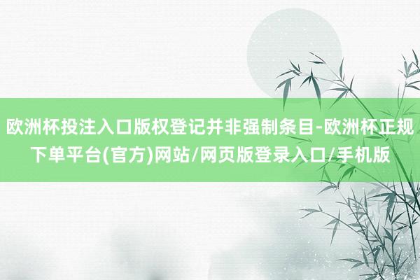 欧洲杯投注入口版权登记并非强制条目-欧洲杯正规下单平台(官方)网站/网页版登录入口/手机版