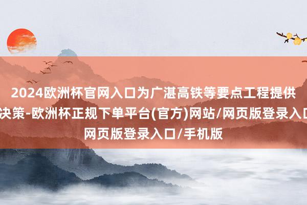 2024欧洲杯官网入口为广湛高铁等要点工程提供优质处分决策-欧洲杯正规下单平台(官方)网站/网页版登录入口/手机版