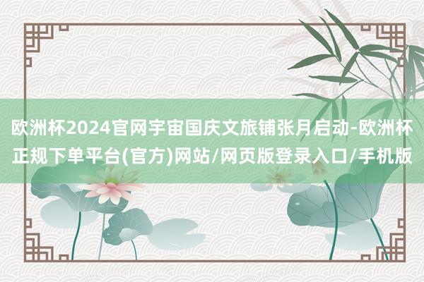 欧洲杯2024官网宇宙国庆文旅铺张月启动-欧洲杯正规下单平台(官方)网站/网页版登录入口/手机版