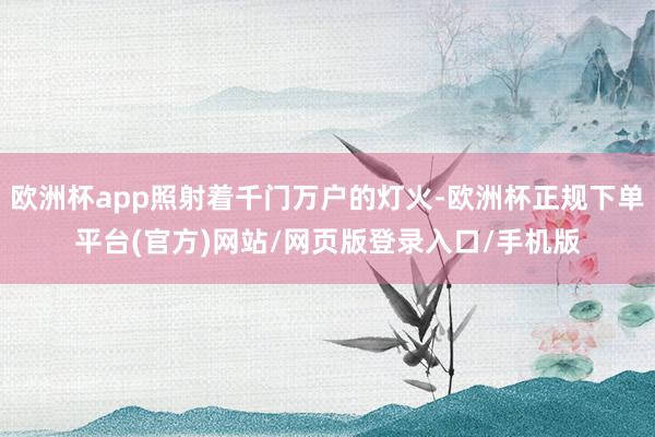 欧洲杯app照射着千门万户的灯火-欧洲杯正规下单平台(官方)网站/网页版登录入口/手机版