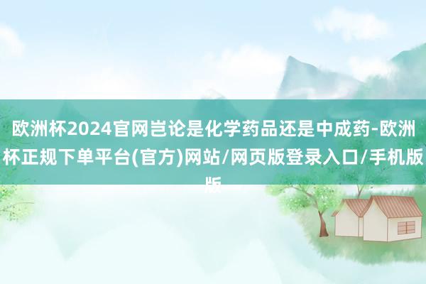 欧洲杯2024官网岂论是化学药品还是中成药-欧洲杯正规下单平台(官方)网站/网页版登录入口/手机版