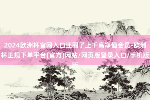 2024欧洲杯官网入口还圈了上千高净值会员-欧洲杯正规下单平台(官方)网站/网页版登录入口/手机版