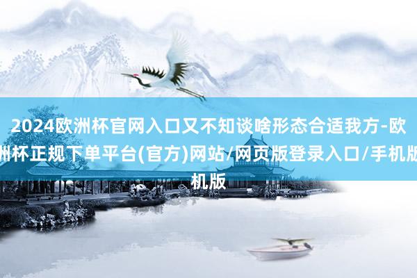2024欧洲杯官网入口又不知谈啥形态合适我方-欧洲杯正规下单平台(官方)网站/网页版登录入口/手机版