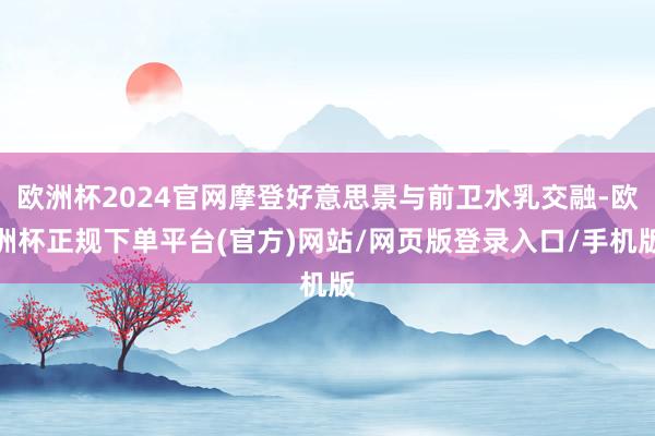 欧洲杯2024官网摩登好意思景与前卫水乳交融-欧洲杯正规下单平台(官方)网站/网页版登录入口/手机版