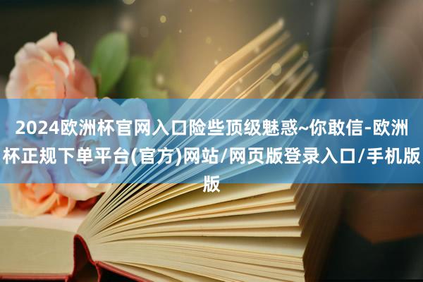 2024欧洲杯官网入口险些顶级魅惑~你敢信-欧洲杯正规下单平台(官方)网站/网页版登录入口/手机版