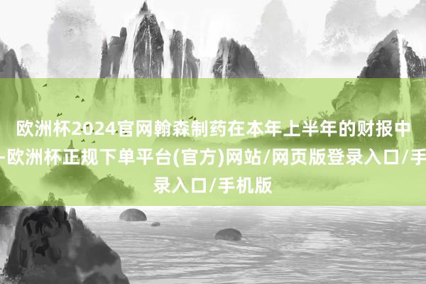 欧洲杯2024官网翰森制药在本年上半年的财报中暗示-欧洲杯正规下单平台(官方)网站/网页版登录入口/手机版