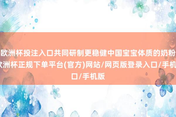 欧洲杯投注入口共同研制更稳健中国宝宝体质的奶粉-欧洲杯正规下单平台(官方)网站/网页版登录入口/手机版