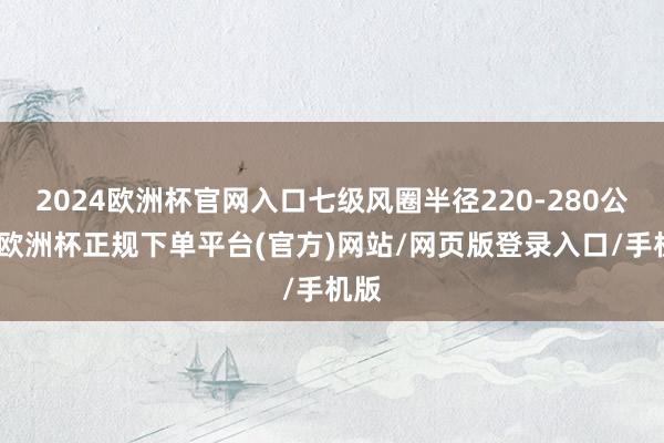 2024欧洲杯官网入口七级风圈半径220-280公里-欧洲杯正规下单平台(官方)网站/网页版登录入口/手机版