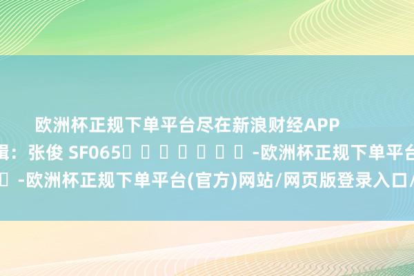 欧洲杯正规下单平台尽在新浪财经APP            						职守剪辑：张俊 SF065							-欧洲杯正规下单平台(官方)网站/网页版登录入口/手机版