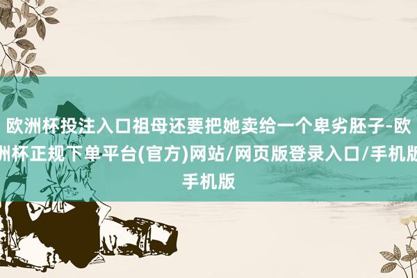 欧洲杯投注入口祖母还要把她卖给一个卑劣胚子-欧洲杯正规下单平台(官方)网站/网页版登录入口/手机版