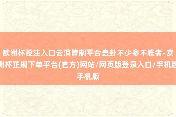欧洲杯投注入口云消管制平台蛊卦不少参不雅者-欧洲杯正规下单平台(官方)网站/网页版登录入口/手机版