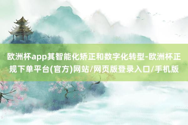 欧洲杯app其智能化矫正和数字化转型-欧洲杯正规下单平台(官方)网站/网页版登录入口/手机版