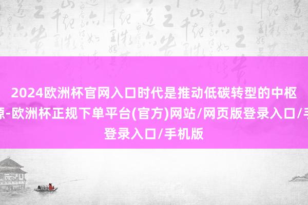 2024欧洲杯官网入口时代是推动低碳转型的中枢驱能源-欧洲杯正规下单平台(官方)网站/网页版登录入口/手机版