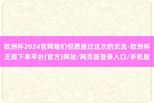 欧洲杯2024官网咱们但愿通过这次的交流-欧洲杯正规下单平台(官方)网站/网页版登录入口/手机版