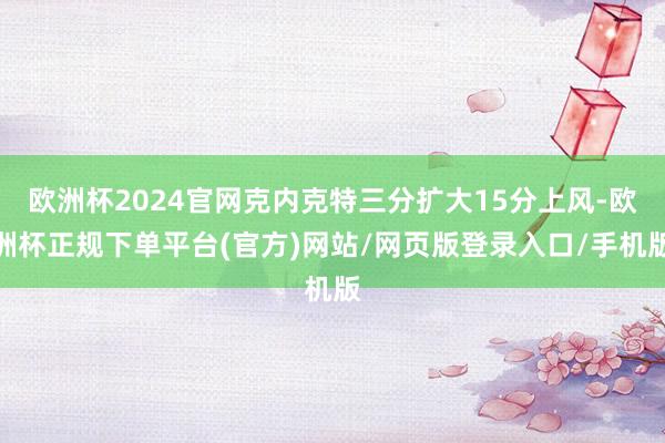 欧洲杯2024官网克内克特三分扩大15分上风-欧洲杯正规下单平台(官方)网站/网页版登录入口/手机版