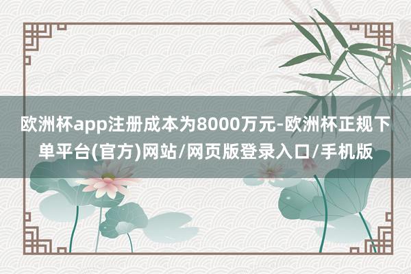 欧洲杯app注册成本为8000万元-欧洲杯正规下单平台(官方)网站/网页版登录入口/手机版