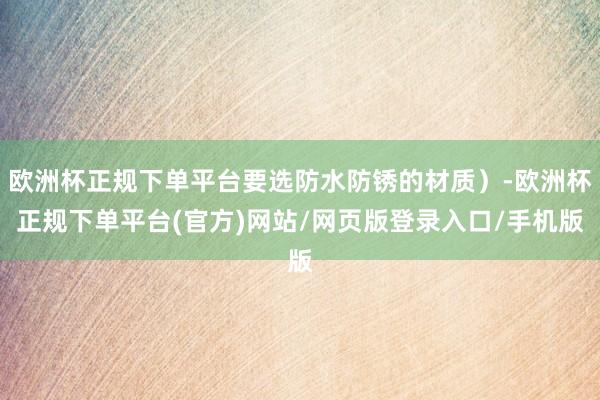 欧洲杯正规下单平台要选防水防锈的材质）-欧洲杯正规下单平台(官方)网站/网页版登录入口/手机版