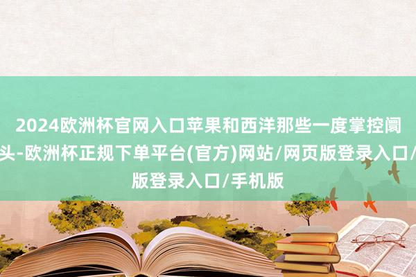 2024欧洲杯官网入口苹果和西洋那些一度掌控阛阓的巨头-欧洲杯正规下单平台(官方)网站/网页版登录入口/手机版