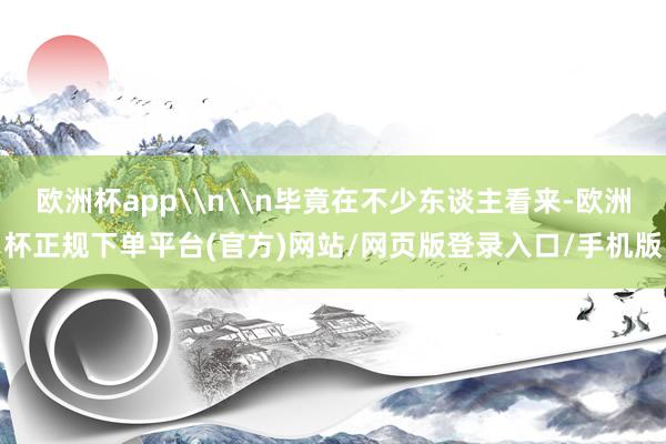 欧洲杯app\n\n毕竟在不少东谈主看来-欧洲杯正规下单平台(官方)网站/网页版登录入口/手机版