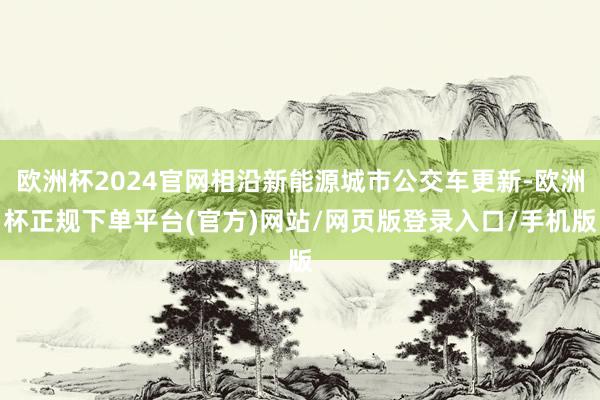 欧洲杯2024官网相沿新能源城市公交车更新-欧洲杯正规下单平台(官方)网站/网页版登录入口/手机版