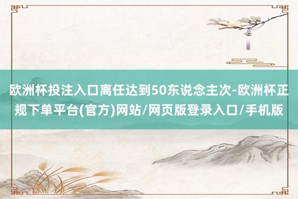 欧洲杯投注入口离任达到50东说念主次-欧洲杯正规下单平台(官方)网站/网页版登录入口/手机版