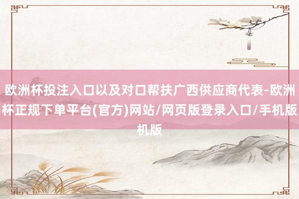 欧洲杯投注入口以及对口帮扶广西供应商代表-欧洲杯正规下单平台(官方)网站/网页版登录入口/手机版