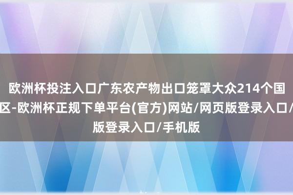 欧洲杯投注入口广东农产物出口笼罩大众214个国度和地区-欧洲杯正规下单平台(官方)网站/网页版登录入口/手机版