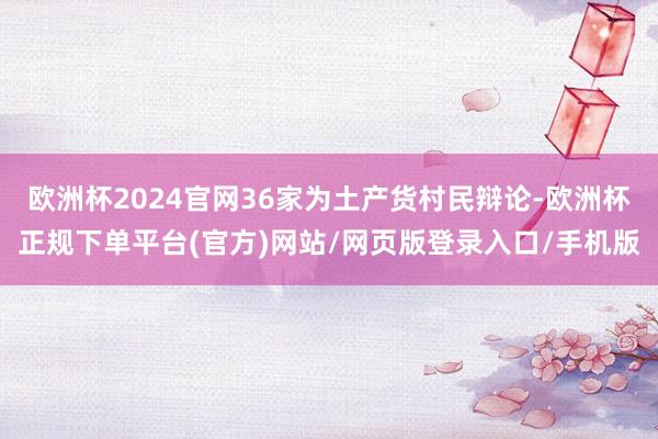欧洲杯2024官网36家为土产货村民辩论-欧洲杯正规下单平台(官方)网站/网页版登录入口/手机版