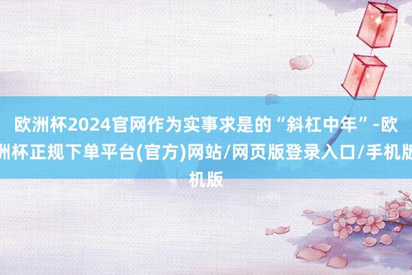 欧洲杯2024官网作为实事求是的“斜杠中年”-欧洲杯正规下单平台(官方)网站/网页版登录入口/手机版