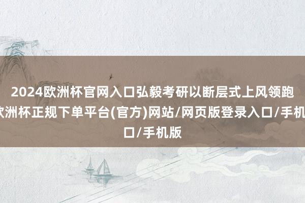 2024欧洲杯官网入口弘毅考研以断层式上风领跑-欧洲杯正规下单平台(官方)网站/网页版登录入口/手机版